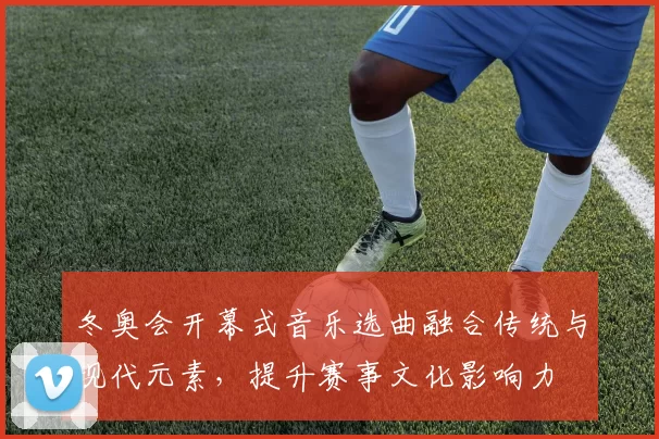 冬奥会开幕式音乐选曲融合传统与现代元素，提升赛事文化影响力