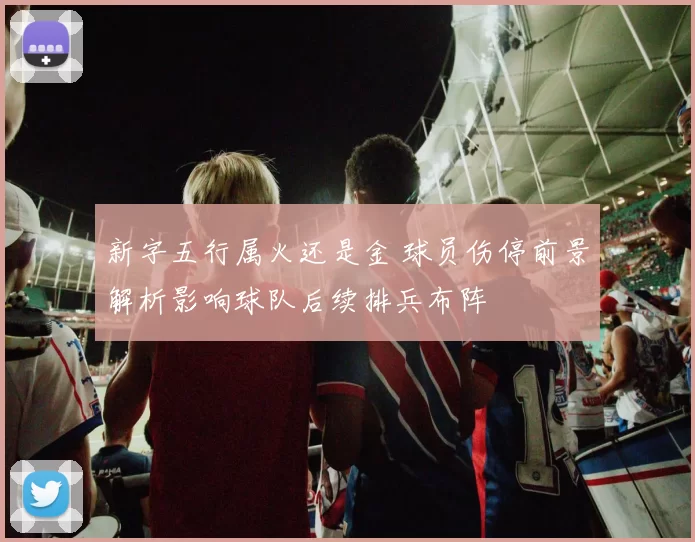 新字五行属火还是金 球员伤停前景解析影响球队后续排兵布阵