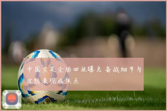 中国女足全场回放曝光 备战细节与攻防表现成焦点