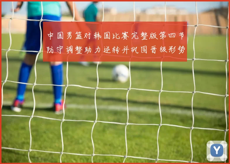 中国男篮对韩国比赛完整版第四节防守调整助力逆转并巩固晋级形势