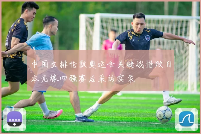 中国女排伦敦奥运会关键战惜败日本无缘四强赛后采访实录