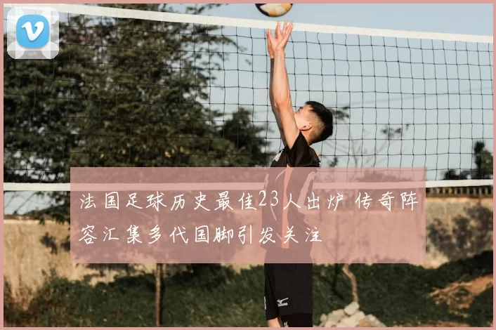 法国足球历史最佳23人出炉 传奇阵容汇集多代国脚引发关注
