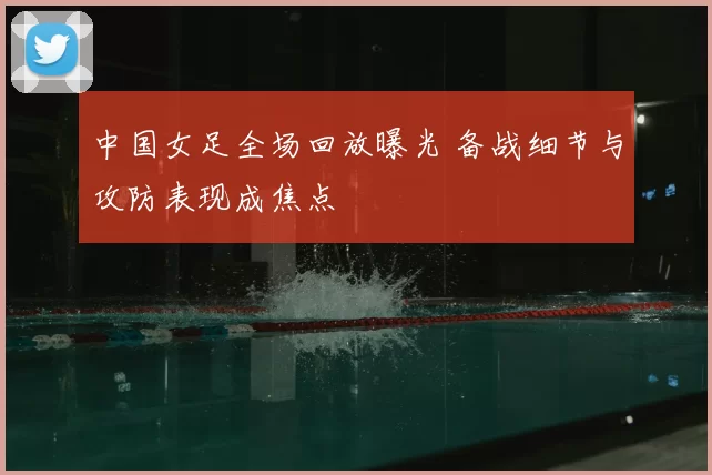中国女足全场回放曝光 备战细节与攻防表现成焦点