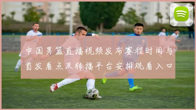 中国男篮直播视频发布赛程时间与首发看点及转播平台安排观看入口