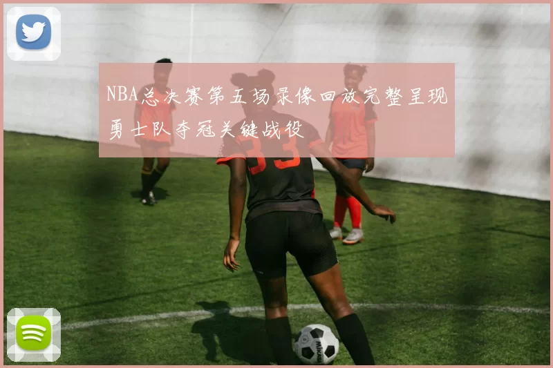 NBA总决赛第五场录像回放完整呈现勇士队夺冠关键战役