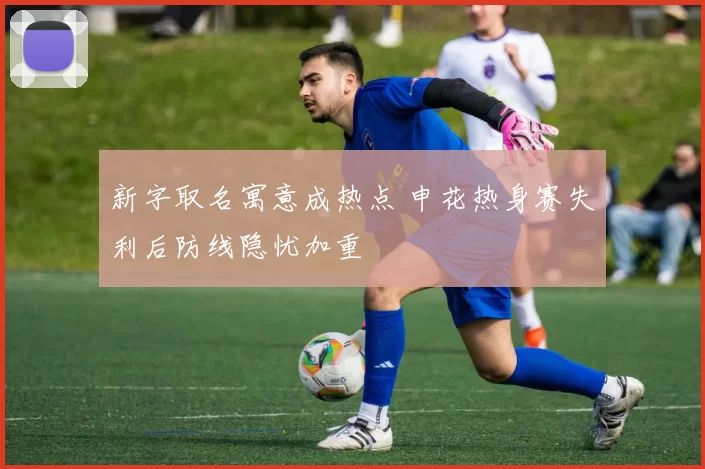 新字取名寓意成热点 申花热身赛失利后防线隐忧加重