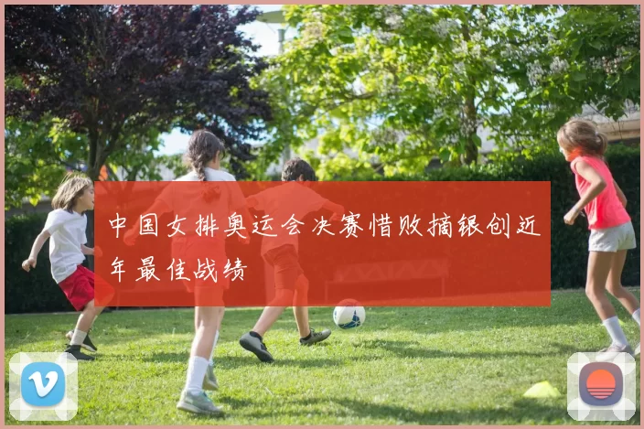 中国女排奥运会决赛惜败摘银创近年最佳战绩