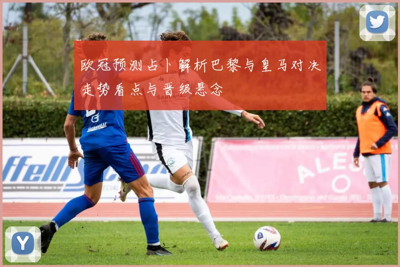 欧冠预测占卜解析巴黎与皇马对决走势看点与晋级悬念