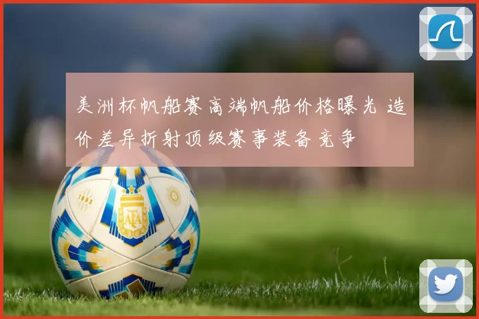 美洲杯帆船赛高端帆船价格曝光 造价差异折射顶级赛事装备竞争