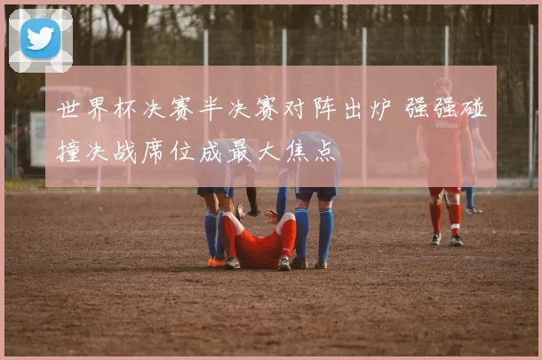 世界杯决赛半决赛对阵出炉 强强碰撞决战席位成最大焦点