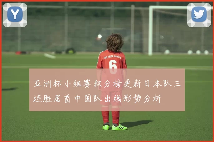 亚洲杯小组赛积分榜更新日本队三连胜居首中国队出线形势分析