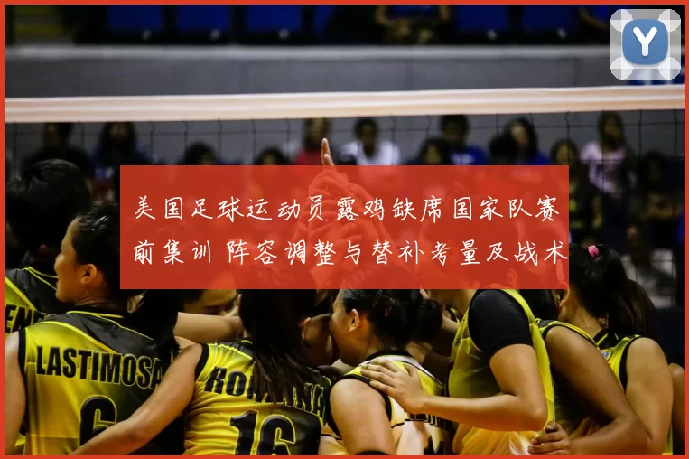 美国足球运动员露鸡缺席国家队赛前集训 阵容调整与替补考量及战术影响