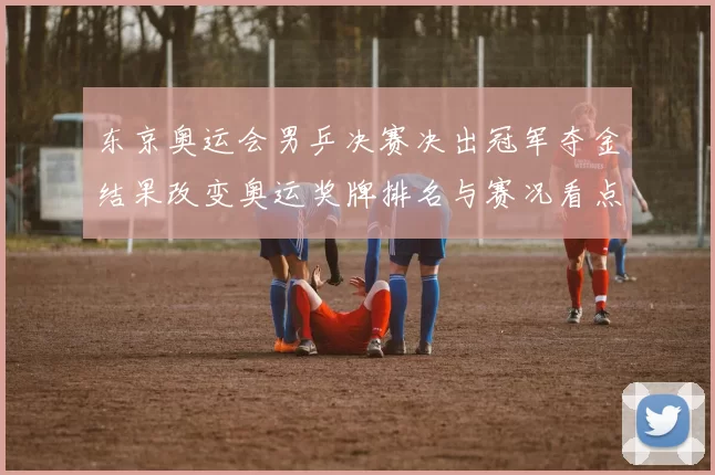 东京奥运会男乒决赛决出冠军夺金结果改变奥运奖牌排名与赛况看点