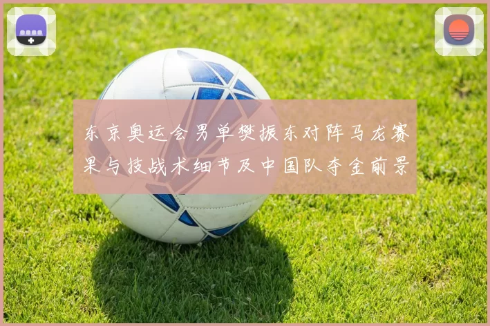 东京奥运会男单樊振东对阵马龙赛果与技战术细节及中国队夺金前景