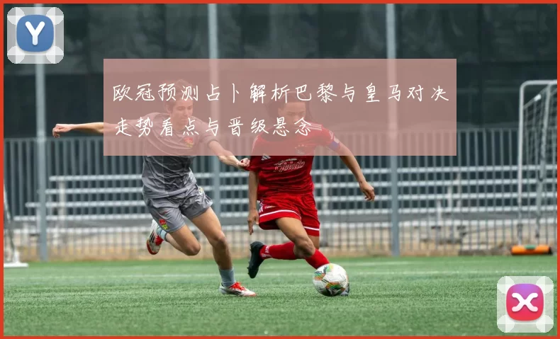 欧冠预测占卜解析巴黎与皇马对决走势看点与晋级悬念