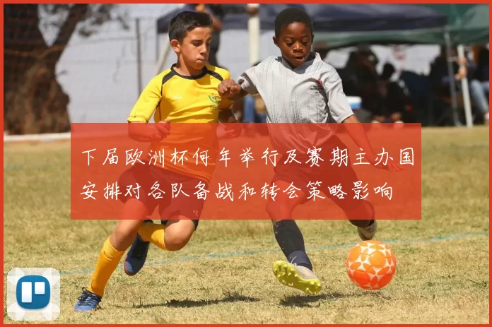 下届欧洲杯何年举行及赛期主办国安排对各队备战和转会策略影响