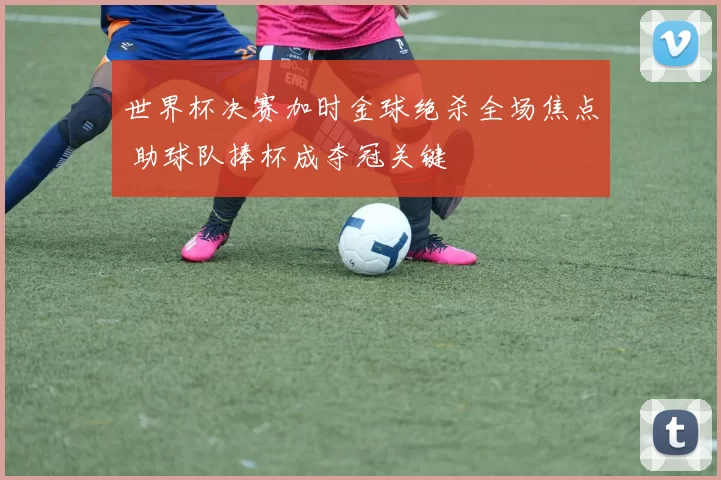 世界杯决赛加时金球绝杀全场焦点 助球队捧杯成夺冠关键