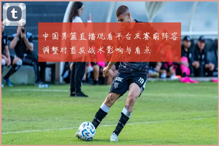中国男篮直播观看平台及赛前阵容调整对首发战术影响与看点