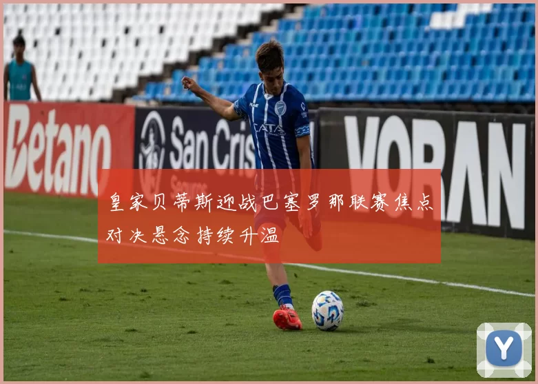 皇家贝蒂斯迎战巴塞罗那联赛焦点对决悬念持续升温