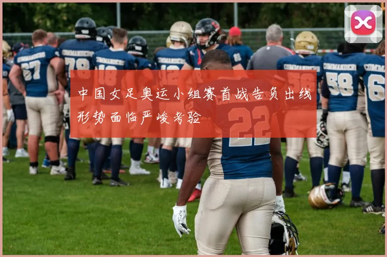 中国女足奥运小组赛首战告负出线形势面临严峻考验