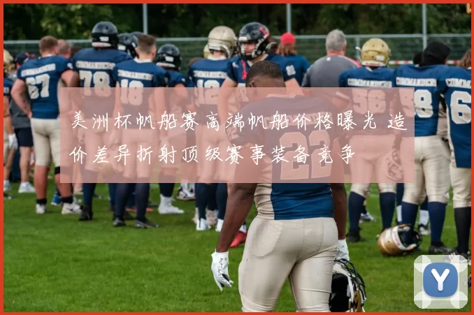 美洲杯帆船赛高端帆船价格曝光 造价差异折射顶级赛事装备竞争