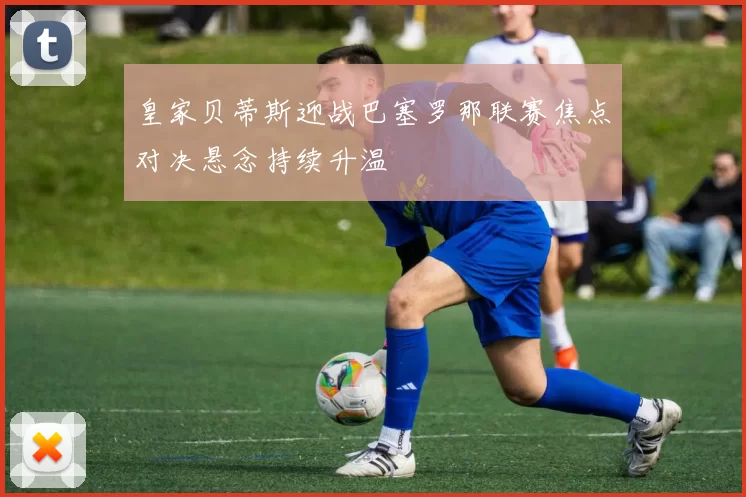 皇家贝蒂斯迎战巴塞罗那联赛焦点对决悬念持续升温