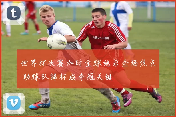 世界杯决赛加时金球绝杀全场焦点 助球队捧杯成夺冠关键