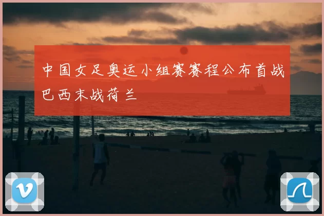 中国女足奥运小组赛赛程公布首战巴西末战荷兰