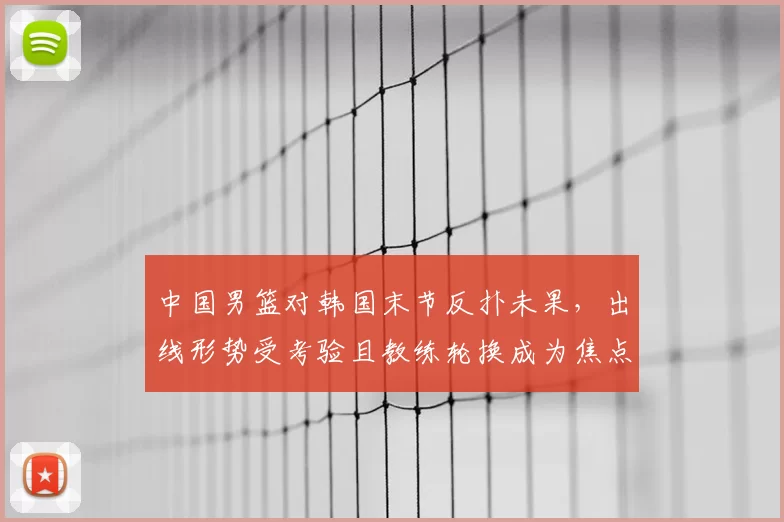 中国男篮对韩国末节反扑未果，出线形势受考验且教练轮换成为焦点