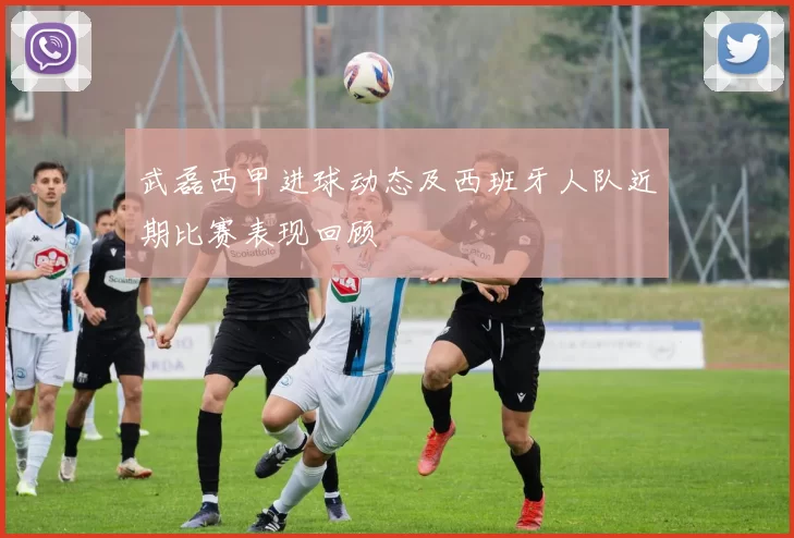 武磊西甲进球动态及西班牙人队近期比赛表现回顾